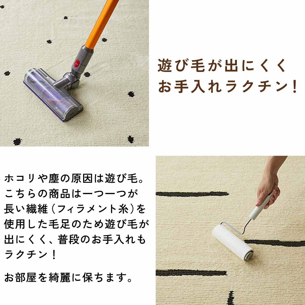 ホコリや塵の原因は遊び毛です。こちらの商品は一つ一つが長い繊維（フィラメント糸）を使用した毛足のため遊び毛が出にくく、普段のお手入れもラクチン。お部屋を綺麗に保ちます。